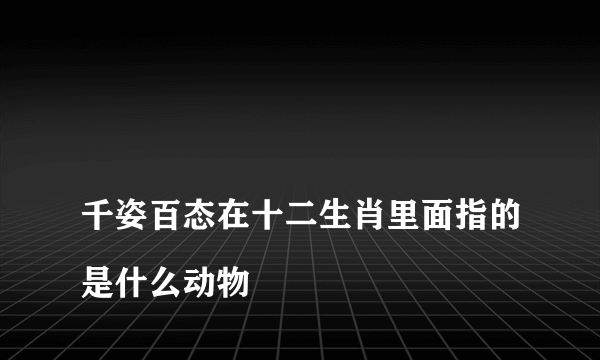 
千姿百态在十二生肖里面指的是什么动物

