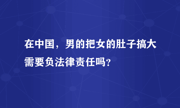 在中国，男的把女的肚子搞大需要负法律责任吗？