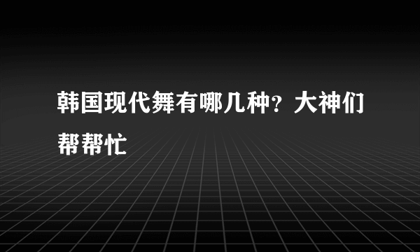 韩国现代舞有哪几种？大神们帮帮忙