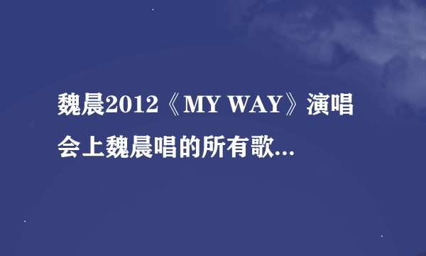 魏晨2012《MY WAY》演唱会上魏晨唱的所有歌曲（详细点哦）