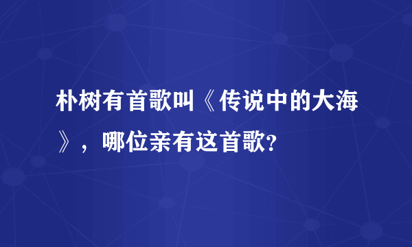 朴树有首歌叫《传说中的大海》，哪位亲有这首歌？