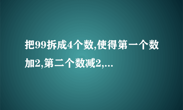 把99拆成4个数,使得第一个数加2,第二个数减2,第三个数乘2,第四个数除以2,得到的结果都相等,应该怎样拆?