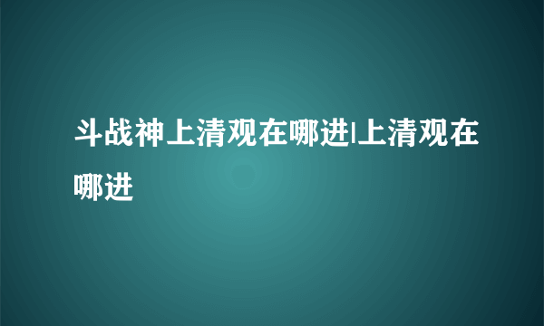 斗战神上清观在哪进|上清观在哪进