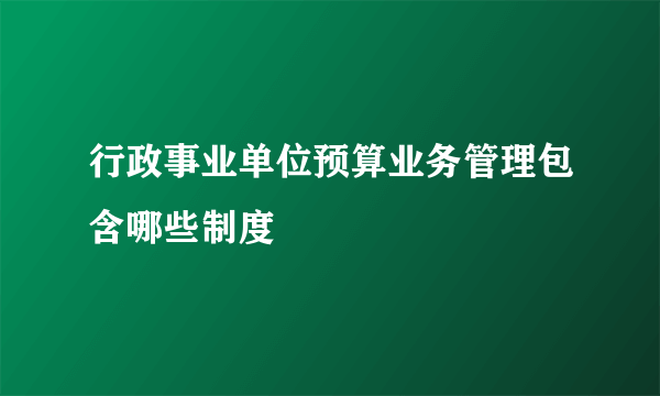 行政事业单位预算业务管理包含哪些制度