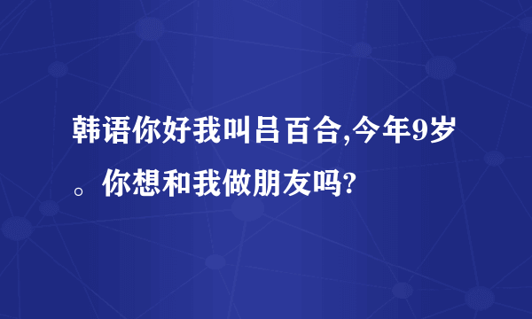 韩语你好我叫吕百合,今年9岁。你想和我做朋友吗?