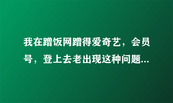 我在蹭饭网蹭得爱奇艺，会员号，登上去老出现这种问题。请问什么原因？