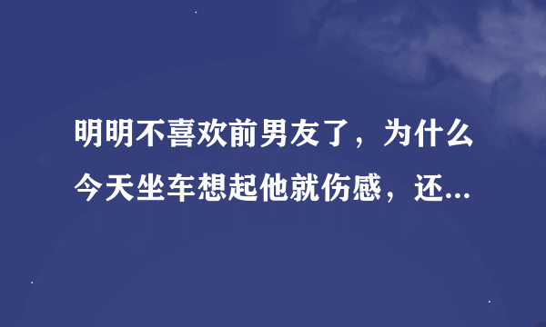 明明不喜欢前男友了，为什么今天坐车想起他就伤感，还掉了一滴眼泪，然后我和自己说我这是怎么了