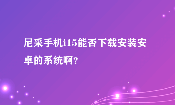 尼采手机i15能否下载安装安卓的系统啊？