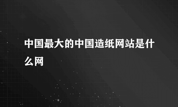 中国最大的中国造纸网站是什么网