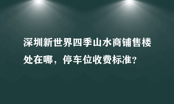 深圳新世界四季山水商铺售楼处在哪，停车位收费标准？