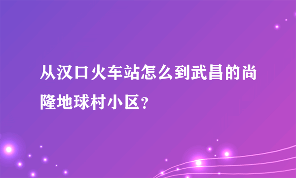 从汉口火车站怎么到武昌的尚隆地球村小区？