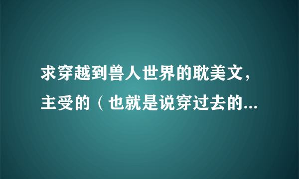 求穿越到兽人世界的耽美文，主受的（也就是说穿过去的那个人是雌性）小受美美哒，部落的那种～