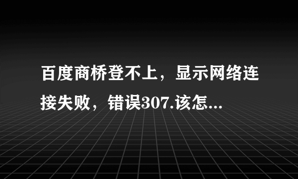 百度商桥登不上，显示网络连接失败，错误307.该怎么整？？我已经重新安装了也没用