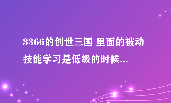 3366的创世三国 里面的被动技能学习是低级的时候学满好，还是高级的时候学满好？