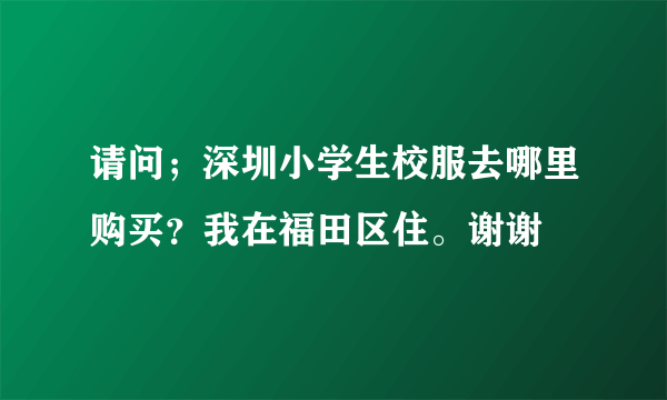 请问；深圳小学生校服去哪里购买？我在福田区住。谢谢