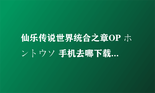 仙乐传说世界统合之章OP ホントウソ 手机去哪下载啊 各位大大门急求啊