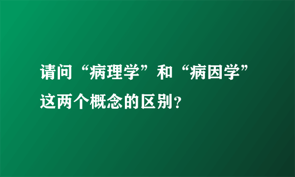 请问“病理学”和“病因学”这两个概念的区别？