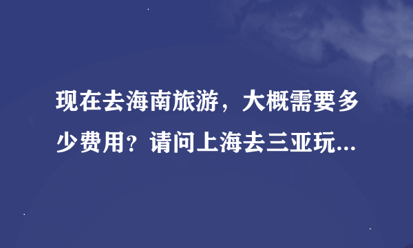 现在去海南旅游，大概需要多少费用？请问上海去三亚玩七天六夜需要多少费用