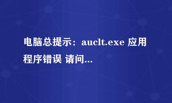 电脑总提示：auclt.exe 应用程序错误 请问是什么原因啊 如何解决