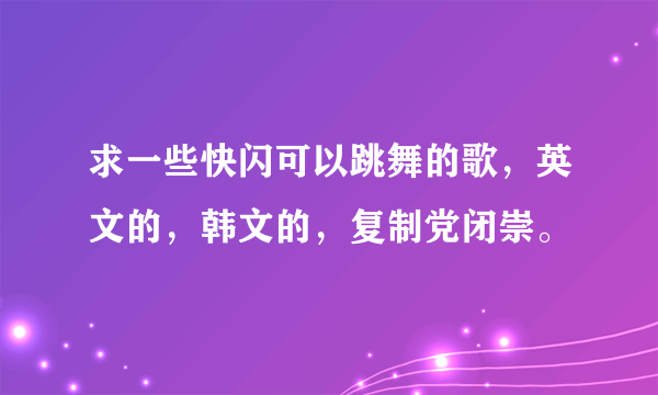 求一些快闪可以跳舞的歌，英文的，韩文的，复制党闭崇。