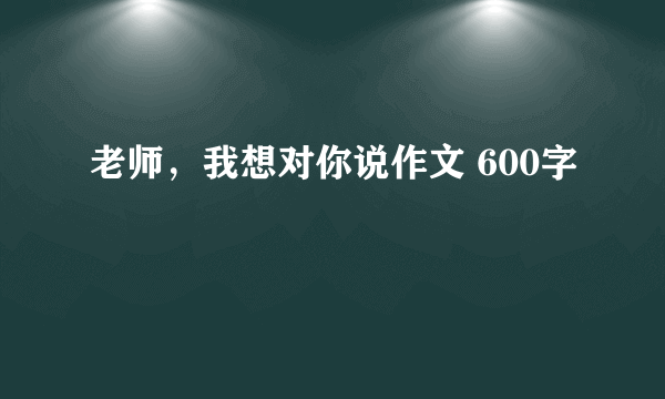 老师，我想对你说作文 600字