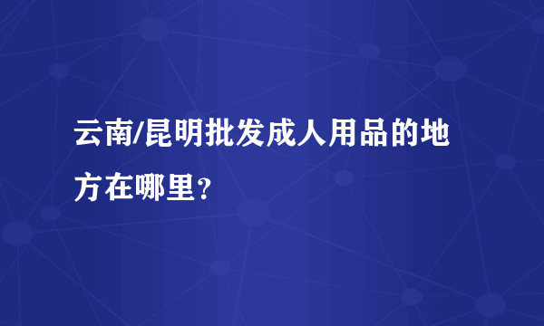 云南/昆明批发成人用品的地方在哪里？