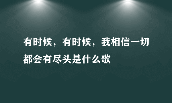 有时候，有时候，我相信一切都会有尽头是什么歌