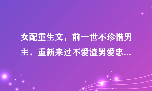 女配重生文，前一世不珍惜男主，重新来过不爱渣男爱忠犬的剧情