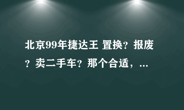 北京99年捷达王 置换？报废？卖二手车？那个合适，如果可以请详细说明，高分，答案满意的话追加分！