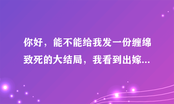 你好，能不能给我发一份缠绵致死的大结局，我看到出嫁3就没有了，谢谢！