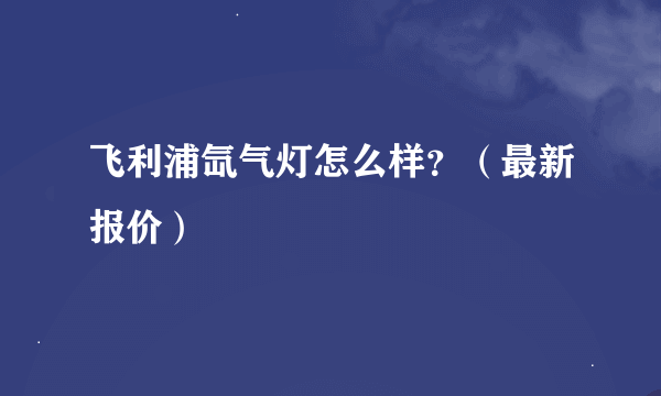 飞利浦氙气灯怎么样？（最新报价）