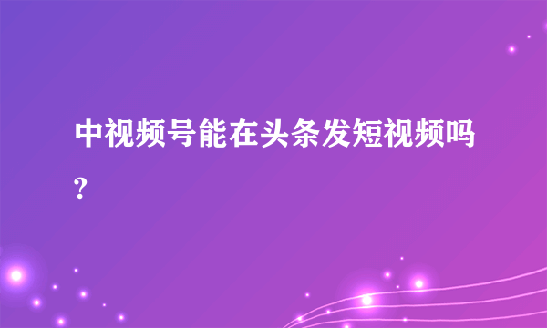 中视频号能在头条发短视频吗?