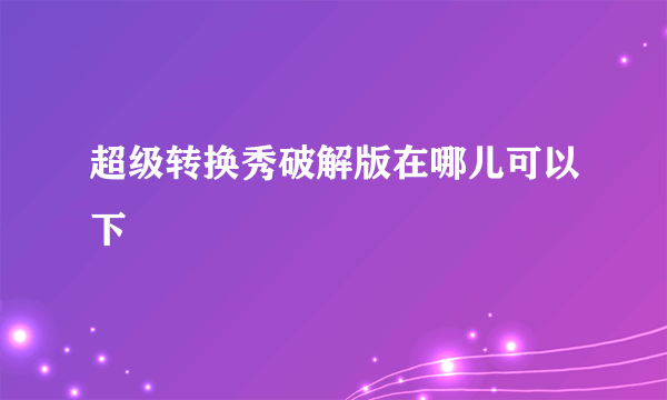 超级转换秀破解版在哪儿可以下