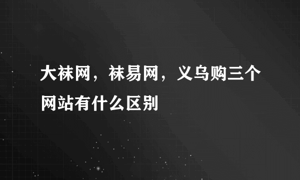 大袜网，袜易网，义乌购三个网站有什么区别