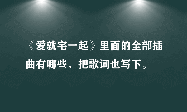 《爱就宅一起》里面的全部插曲有哪些，把歌词也写下。