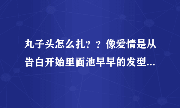 丸子头怎么扎？？像爱情是从告白开始里面池早早的发型，最好不要刘海，谢谢