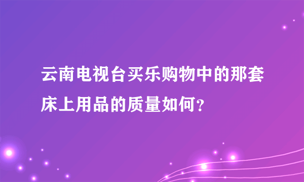 云南电视台买乐购物中的那套床上用品的质量如何？