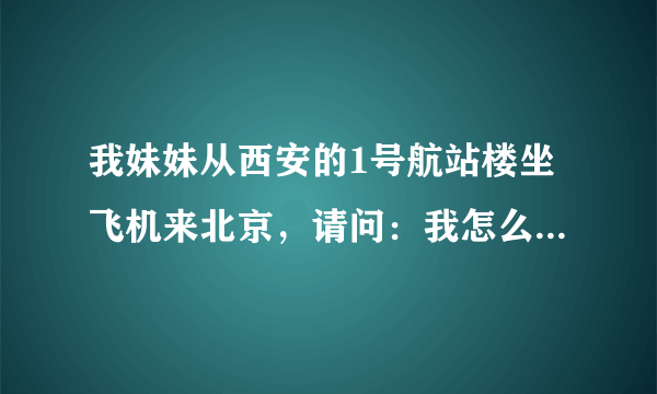 我妹妹从西安的1号航站楼坐飞机来北京，请问：我怎么才能知道她是从首都机场的哪个航站楼出来呢？谢谢！