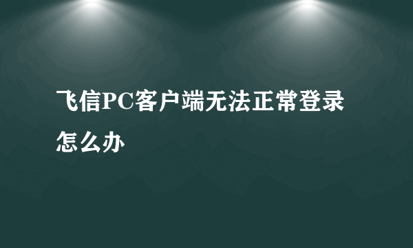 飞信PC客户端无法正常登录怎么办