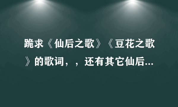 跪求《仙后之歌》《豆花之歌》的歌词，，还有其它仙后为东神唱的歌~！