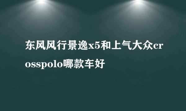 东风风行景逸x5和上气大众crosspolo哪款车好