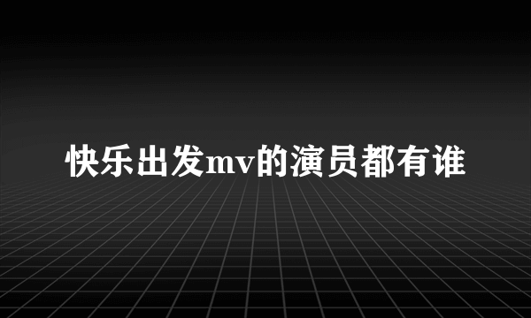 快乐出发mv的演员都有谁