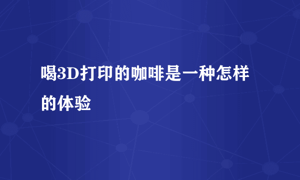 喝3D打印的咖啡是一种怎样的体验