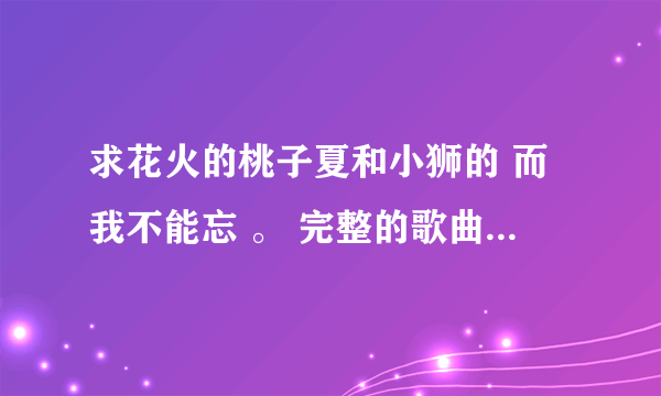 求花火的桃子夏和小狮的 而我不能忘 。 完整的歌曲配歌词。