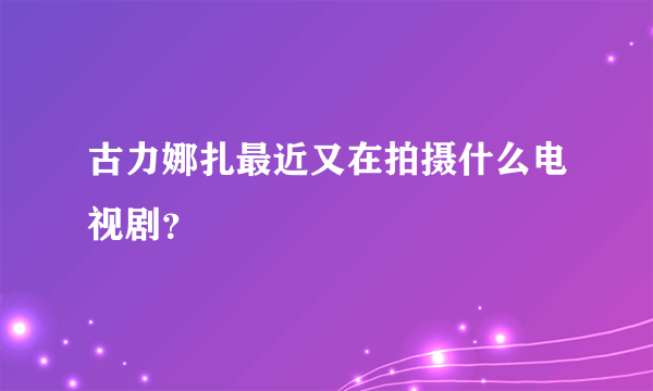 古力娜扎最近又在拍摄什么电视剧？