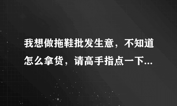 我想做拖鞋批发生意，不知道怎么拿货，请高手指点一下，谢谢！