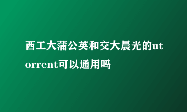 西工大蒲公英和交大晨光的utorrent可以通用吗