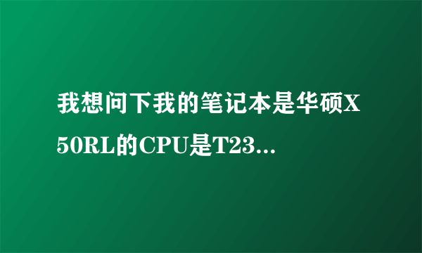 我想问下我的笔记本是华硕X50RL的CPU是T2330的1.6GHZ的还能换CPU吗？