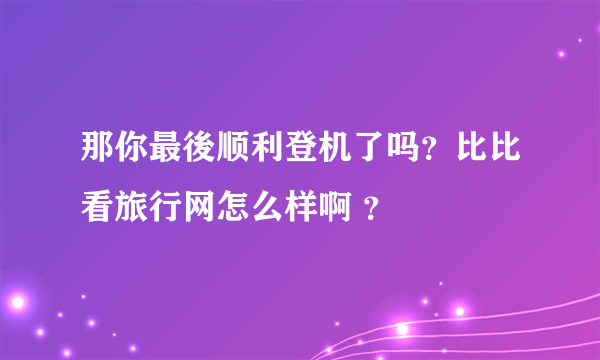 那你最後顺利登机了吗？比比看旅行网怎么样啊 ？