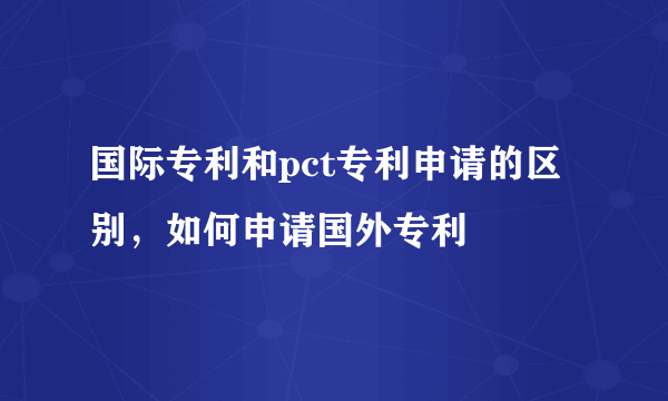 国际专利和pct专利申请的区别，如何申请国外专利